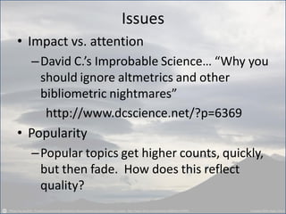 Issues
• Impact vs. attention
–David C.’s Improbable Science… “Why you
should ignore altmetrics and other
bibliometric nightmares”
http://www.dcscience.net/?p=6369
• Popularity
–Popular topics get higher counts, quickly,
but then fade. How does this reflect
quality?
 
