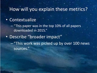 How will you explain these metrics?
• Contextualize
– “This paper was in the top 10% of all papers
downloaded in 2015.”
• Describe “broader impact”
– “This work was picked up by over 100 news
sources.”
 
