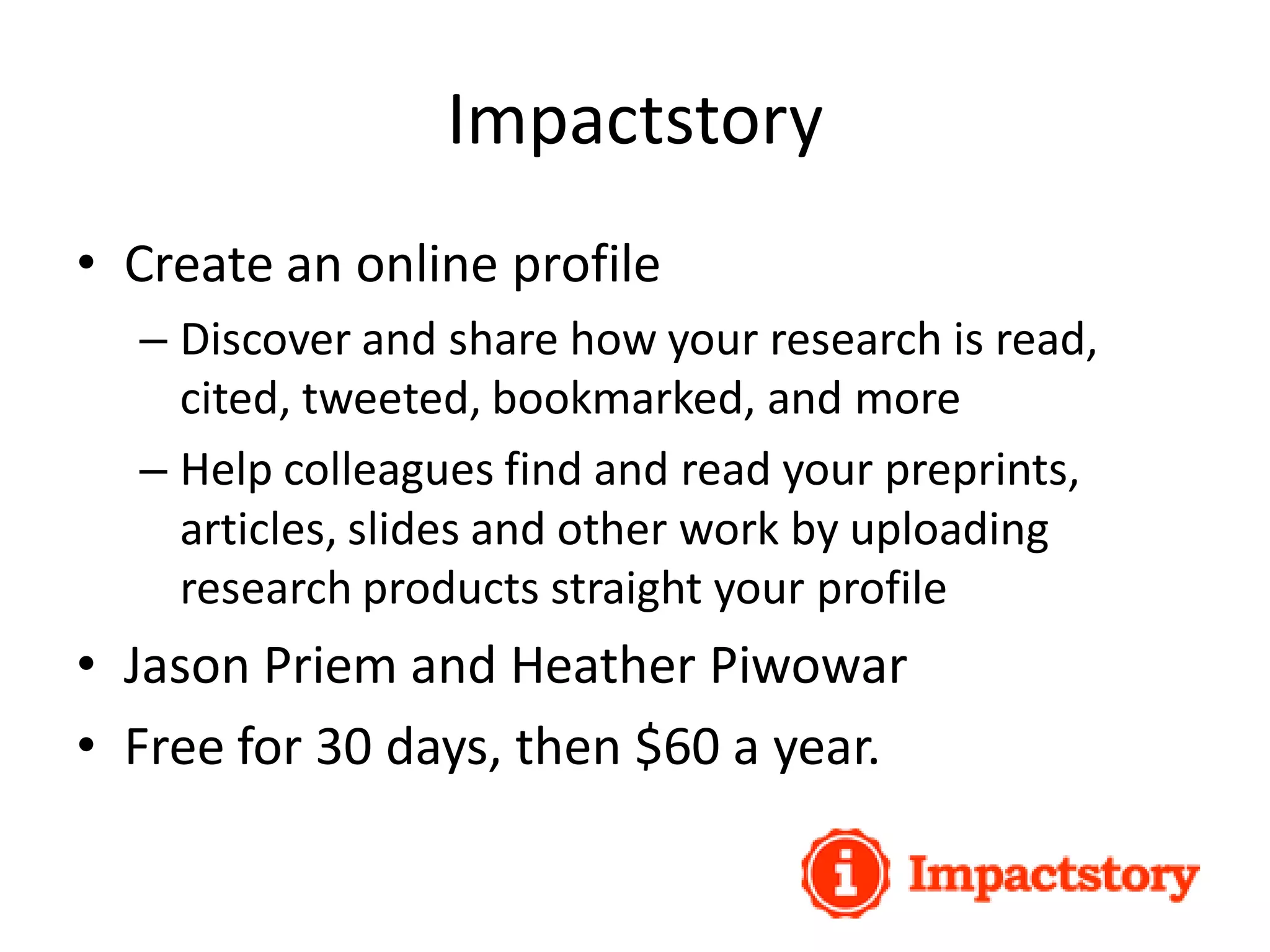 Impactstory
• Create an online profile
– Discover and share how your research is read,
cited, tweeted, bookmarked, and more
– Help colleagues find and read your preprints,
articles, slides and other work by uploading
research products straight your profile
• Jason Priem and Heather Piwowar
• Free for 30 days, then $60 a year.
 