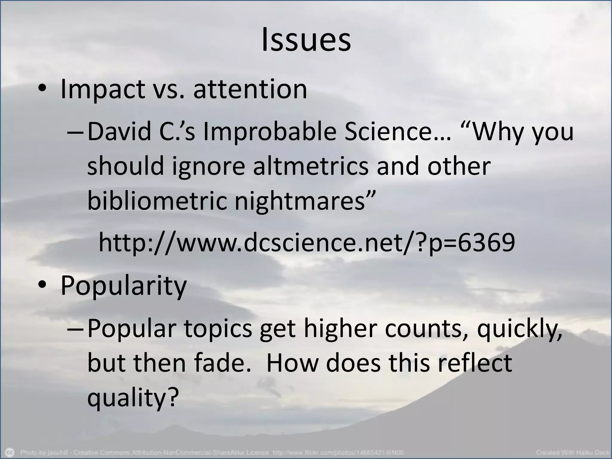 Issues
• Impact vs. attention
–David C.’s Improbable Science… “Why you
should ignore altmetrics and other
bibliometric nightmares”
http://www.dcscience.net/?p=6369
• Popularity
–Popular topics get higher counts, quickly,
but then fade. How does this reflect
quality?
 