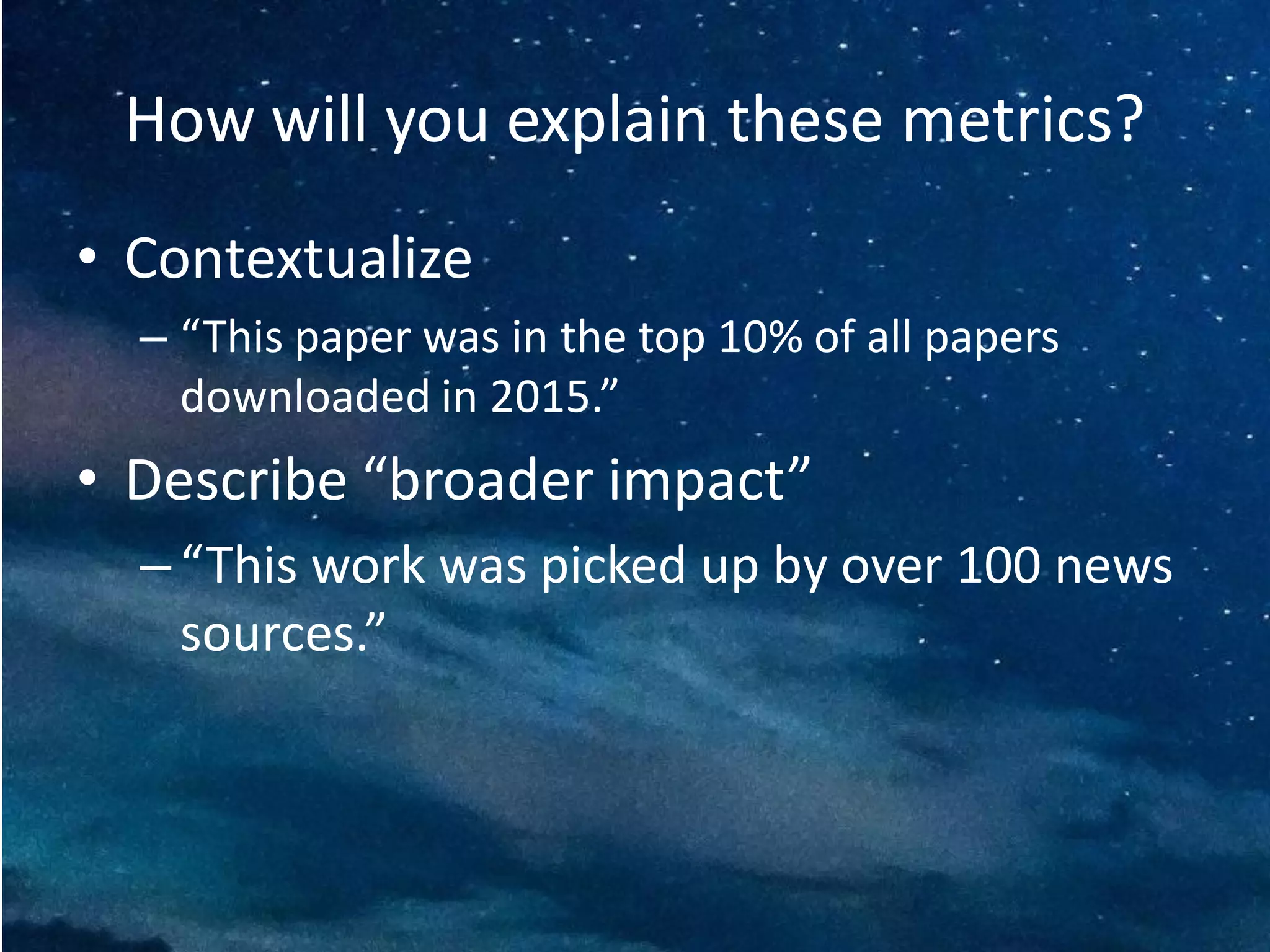 How will you explain these metrics?
• Contextualize
– “This paper was in the top 10% of all papers
downloaded in 2015.”
• Describe “broader impact”
– “This work was picked up by over 100 news
sources.”
 