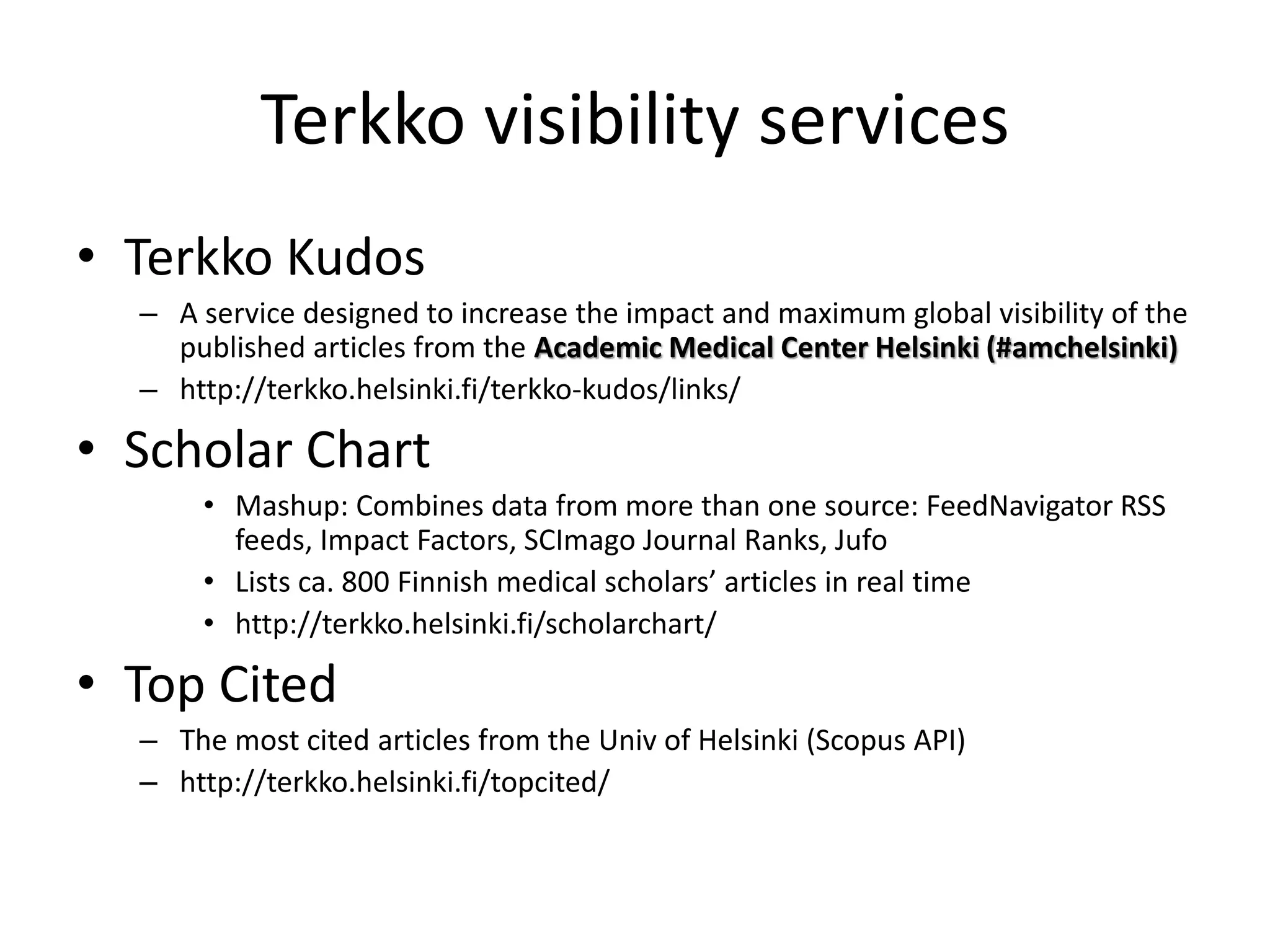 Terkko visibility services 
• Terkko Kudos 
– A service designed to increase the impact and maximum global visibility of the 
published articles from the Academic Medical Center Helsinki (#amchelsinki) 
– http://terkko.helsinki.fi/terkko-kudos/links/ 
• Scholar Chart 
• Mashup: Combines data from more than one source: FeedNavigator RSS 
feeds, Impact Factors, SCImago Journal Ranks, Jufo 
• Lists ca. 800 Finnish medical scholars’ articles in real time 
• http://terkko.helsinki.fi/scholarchart/ 
• Top Cited 
– The most cited articles from the Univ of Helsinki (Scopus API) 
– http://terkko.helsinki.fi/topcited/ 
 