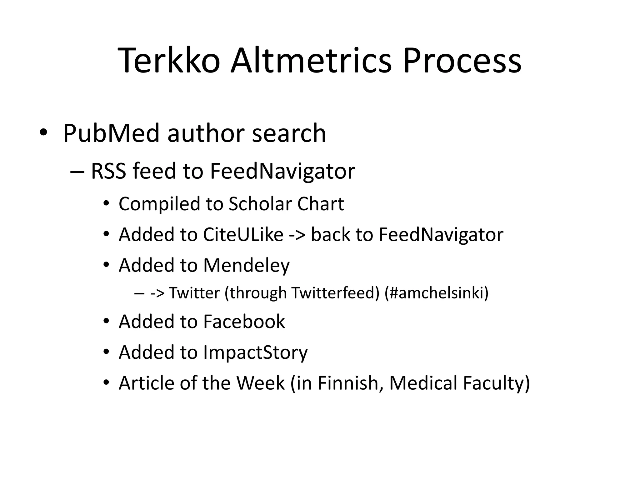 Terkko Altmetrics Process 
• PubMed author search 
– RSS feed to FeedNavigator 
• Compiled to Scholar Chart 
• Added to CiteULike -> back to FeedNavigator 
• Added to Mendeley 
– -> Twitter (through Twitterfeed) (#amchelsinki) 
• Added to Facebook 
• Added to ImpactStory 
• Article of the Week (in Finnish, Medical Faculty) 
 