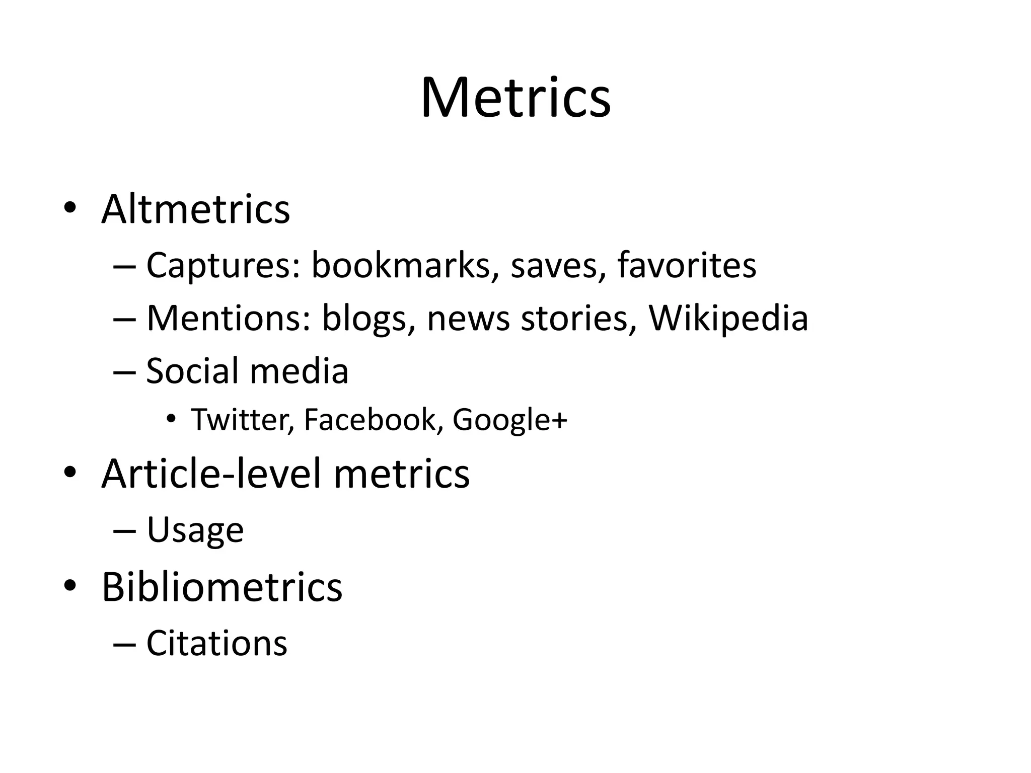 Metrics 
• Altmetrics 
– Captures: bookmarks, saves, favorites 
– Mentions: blogs, news stories, Wikipedia 
– Social media 
• Twitter, Facebook, Google+ 
• Article-level metrics 
– Usage 
• Bibliometrics 
– Citations 
 