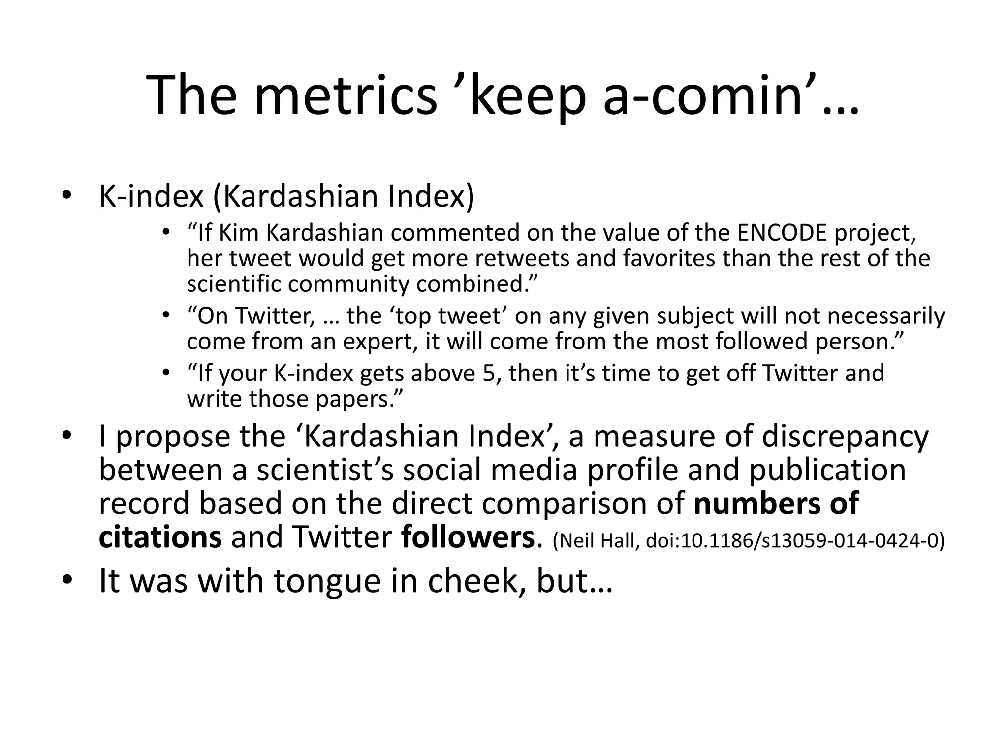 The metrics ’keep a-comin’… 
• K-index (Kardashian Index) 
• “If Kim Kardashian commented on the value of the ENCODE project, 
her tweet would get more retweets and favorites than the rest of the 
scientific community combined.” 
• “On Twitter, … the ‘top tweet’ on any given subject will not necessarily 
come from an expert, it will come from the most followed person.” 
• “If your K-index gets above 5, then it’s time to get off Twitter and 
write those papers.” 
• I propose the ‘Kardashian Index’, a measure of discrepancy 
between a scientist’s social media profile and publication 
record based on the direct comparison of numbers of 
citations and Twitter followers. (Neil Hall, doi:10.1186/s13059-014-0424-0) 
• It was with tongue in cheek, but… 
 
