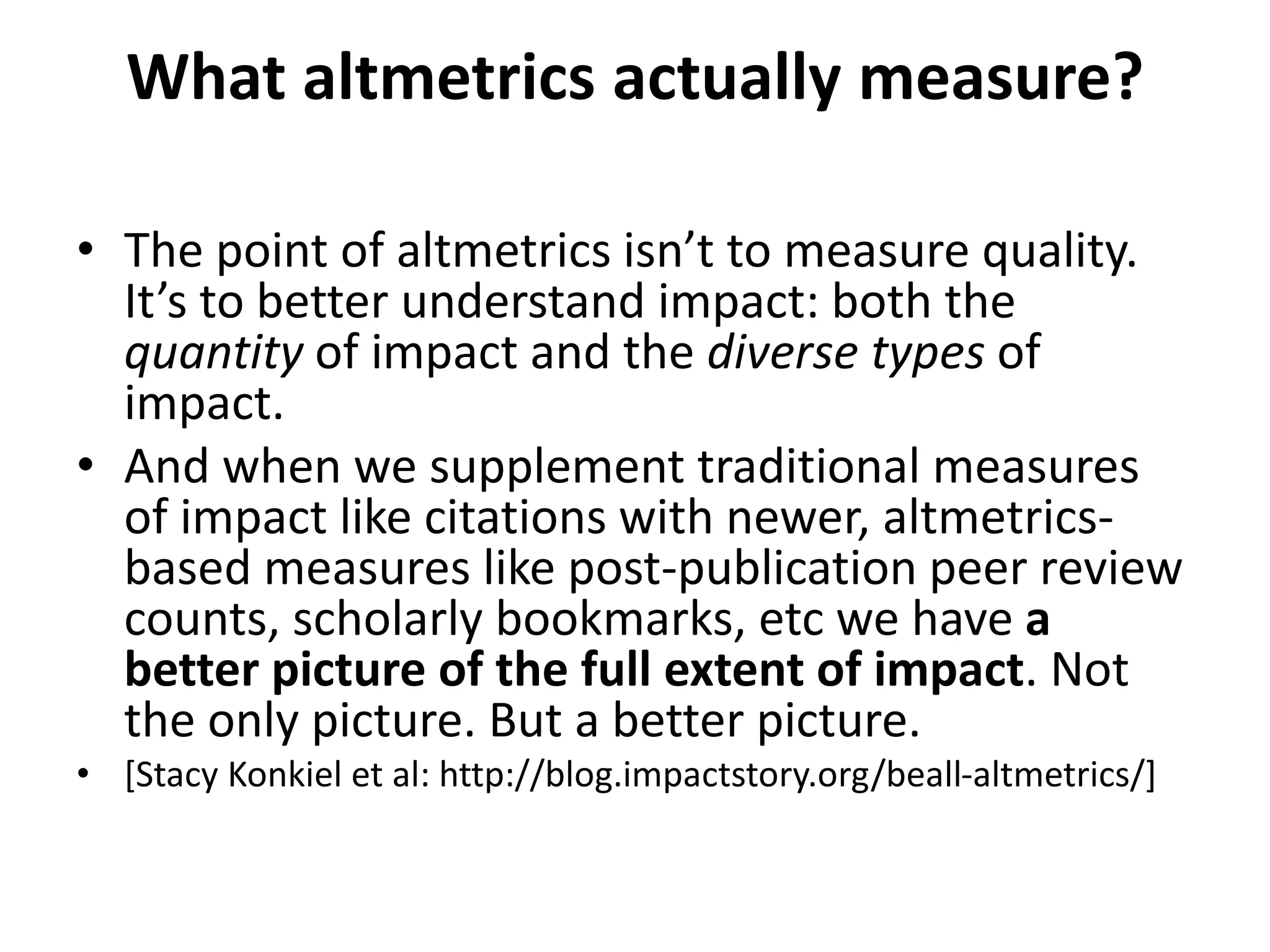 What altmetrics actually measure? 
• The point of altmetrics isn’t to measure quality. 
It’s to better understand impact: both the 
quantity of impact and the diverse types of 
impact. 
• And when we supplement traditional measures 
of impact like citations with newer, altmetrics-based 
measures like post-publication peer review 
counts, scholarly bookmarks, etc we have a 
better picture of the full extent of impact. Not 
the only picture. But a better picture. 
• [Stacy Konkiel et al: http://blog.impactstory.org/beall-altmetrics/] 
 