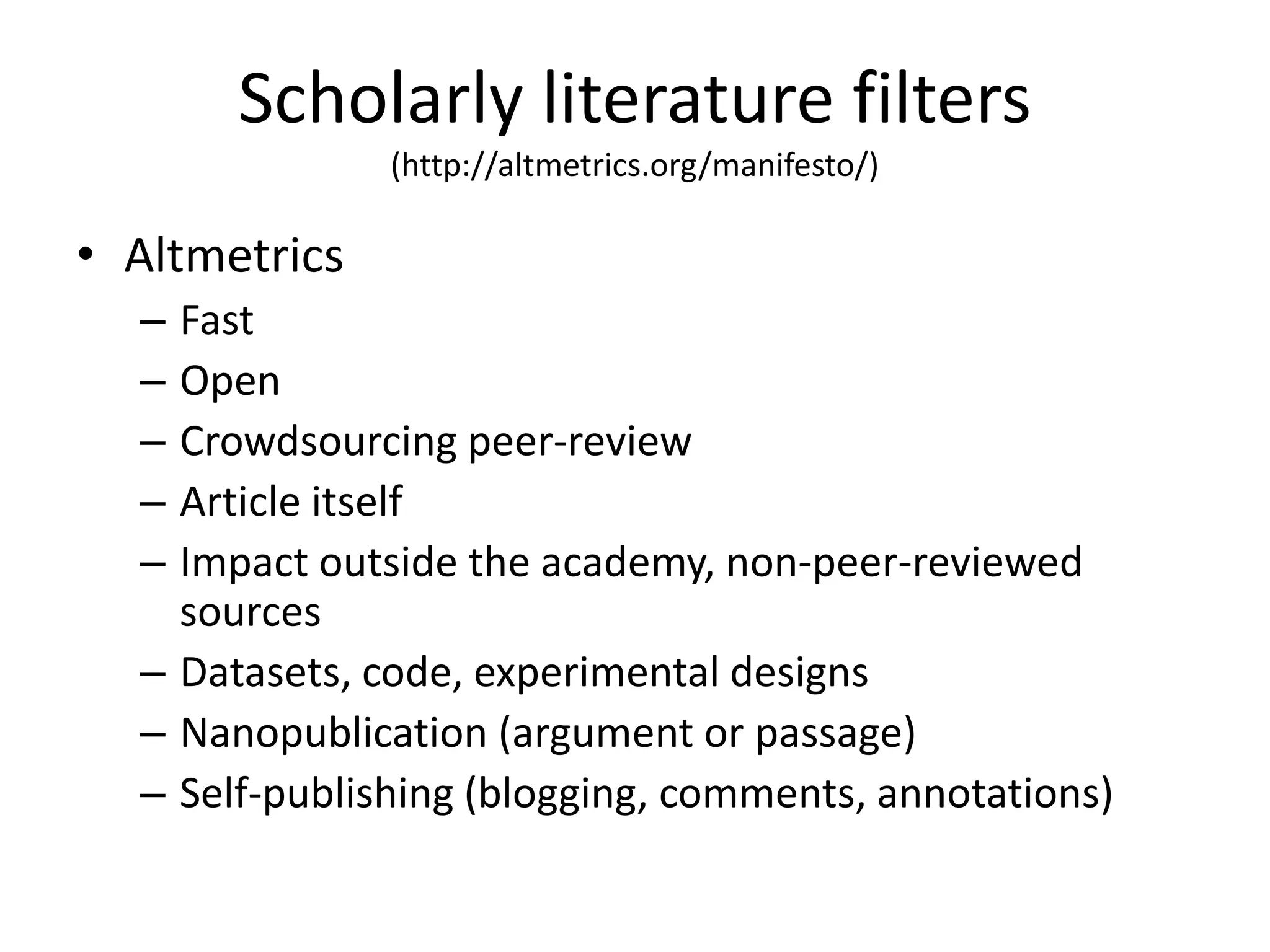 Scholarly literature filters 
(http://altmetrics.org/manifesto/) 
• Altmetrics 
– Fast 
– Open 
– Crowdsourcing peer-review 
– Article itself 
– Impact outside the academy, non-peer-reviewed 
sources 
– Datasets, code, experimental designs 
– Nanopublication (argument or passage) 
– Self-publishing (blogging, comments, annotations) 
 