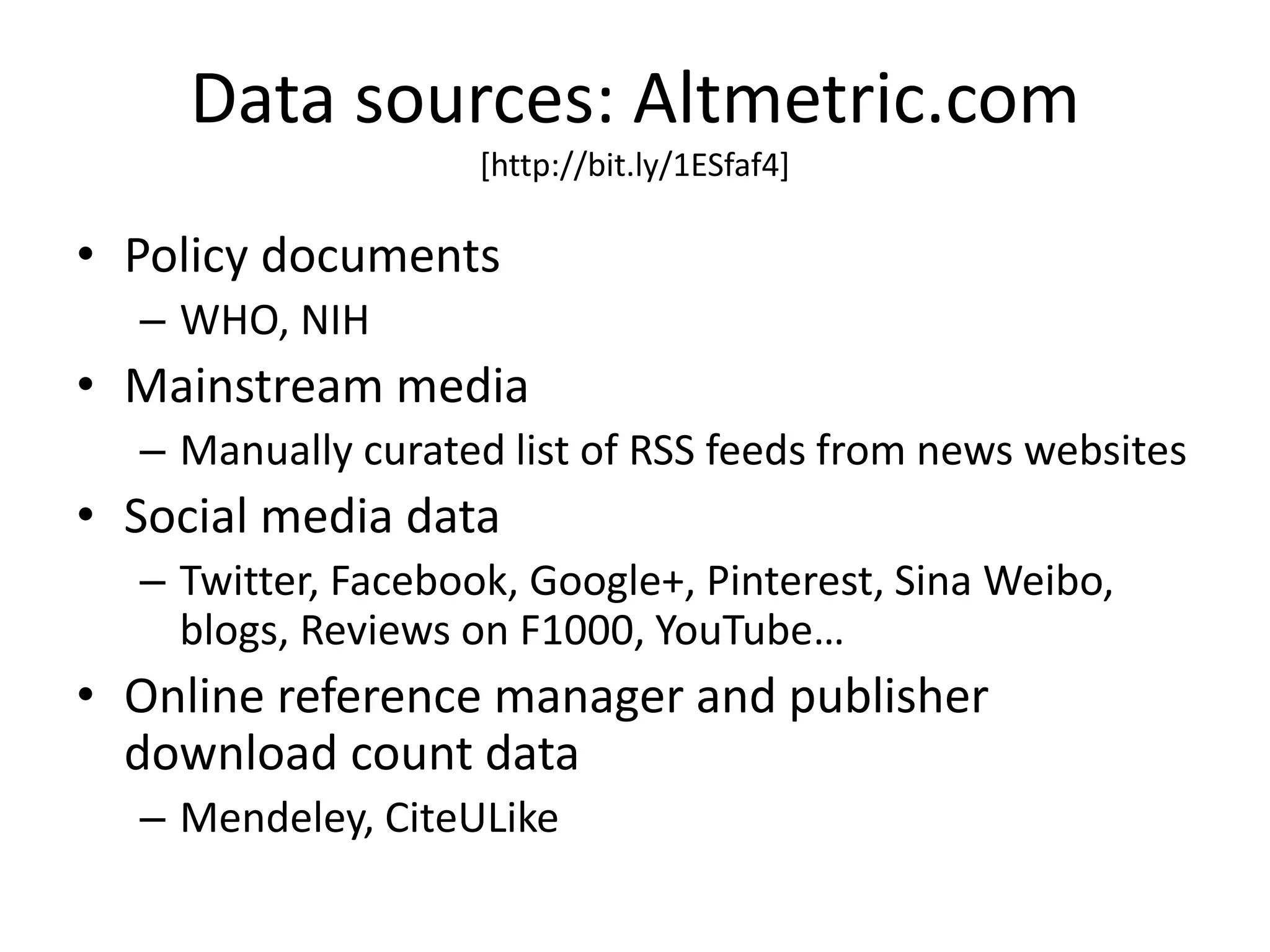 Data sources: Altmetric.com 
[http://bit.ly/1ESfaf4] 
• Policy documents 
– WHO, NIH 
• Mainstream media 
– Manually curated list of RSS feeds from news websites 
• Social media data 
– Twitter, Facebook, Google+, Pinterest, Sina Weibo, 
blogs, Reviews on F1000, YouTube… 
• Online reference manager and publisher 
download count data 
– Mendeley, CiteULike 
 
