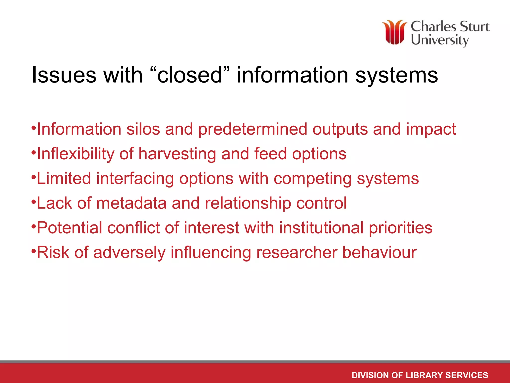 DIVISION OF LIBRARY SERVICES
Issues with “closed” information systems
•Information silos and predetermined outputs and impact
•Inflexibility of harvesting and feed options
•Limited interfacing options with competing systems
•Lack of metadata and relationship control
•Potential conflict of interest with institutional priorities
•Risk of adversely influencing researcher behaviour
 