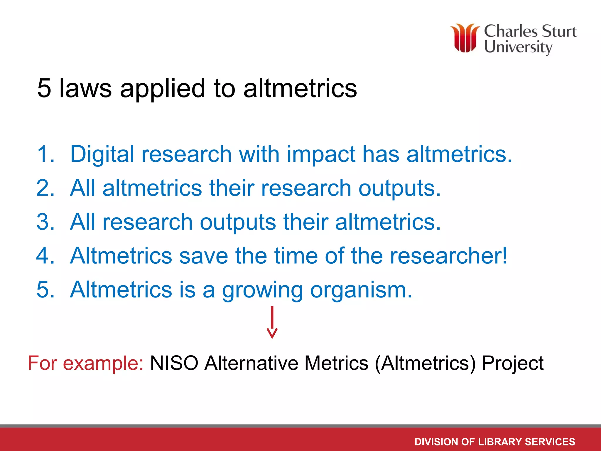 DIVISION OF LIBRARY SERVICES
5 laws applied to altmetrics
1. Digital research with impact has altmetrics.
2. All altmetrics their research outputs.
3. All research outputs their altmetrics.
4. Altmetrics save the time of the researcher!
5. Altmetrics is a growing organism.
For example: NISO Alternative Metrics (Altmetrics) Project
 