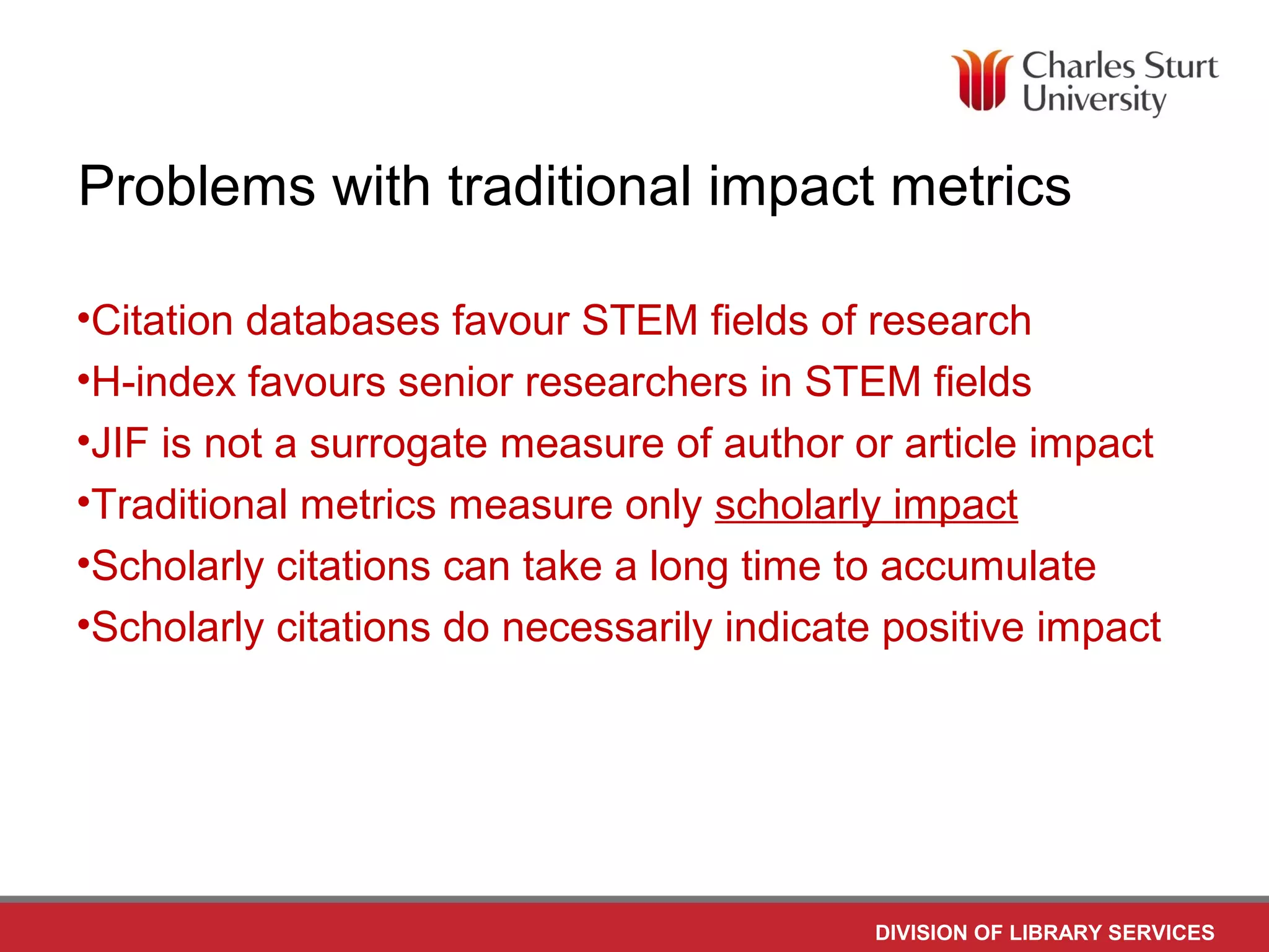 DIVISION OF LIBRARY SERVICES
Problems with traditional impact metrics
•Citation databases favour STEM fields of research
•H-index favours senior researchers in STEM fields
•JIF is not a surrogate measure of author or article impact
•Traditional metrics measure only scholarly impact
•Scholarly citations can take a long time to accumulate
•Scholarly citations do necessarily indicate positive impact
 