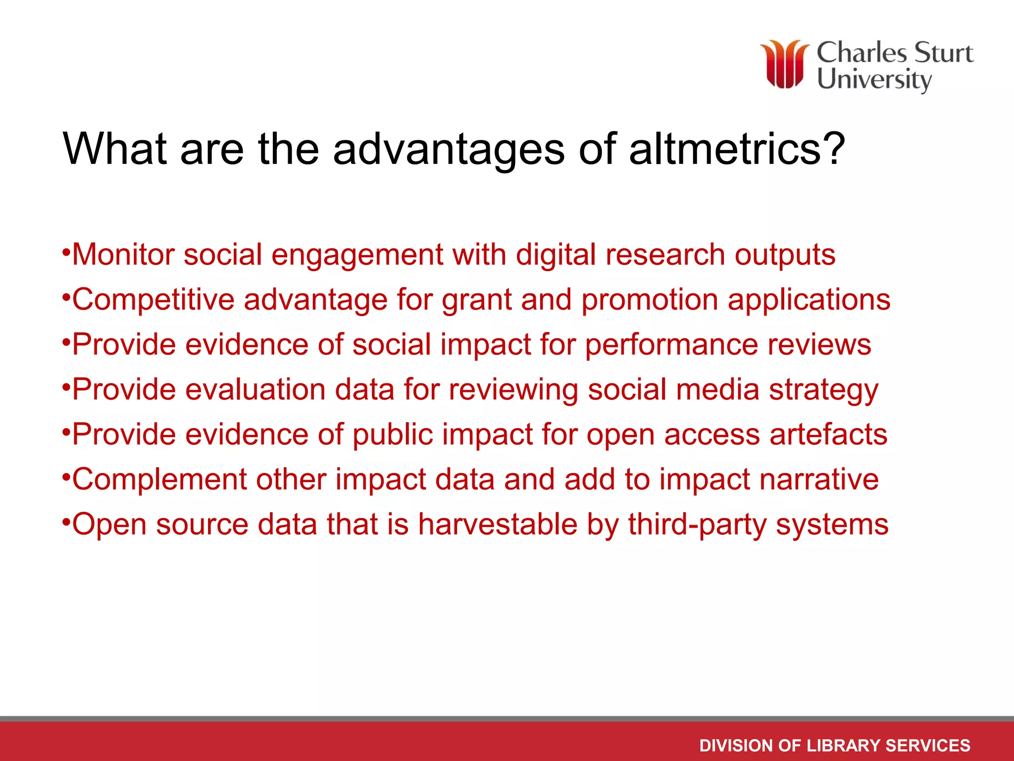 DIVISION OF LIBRARY SERVICES
What are the advantages of altmetrics?
•Monitor social engagement with digital research outputs
•Competitive advantage for grant and promotion applications
•Provide evidence of social impact for performance reviews
•Provide evaluation data for reviewing social media strategy
•Provide evidence of public impact for open access artefacts
•Complement other impact data and add to impact narrative
•Open source data that is harvestable by third-party systems
 