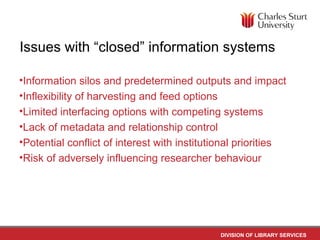 DIVISION OF LIBRARY SERVICES
Issues with “closed” information systems
•Information silos and predetermined outputs and impact
•Inflexibility of harvesting and feed options
•Limited interfacing options with competing systems
•Lack of metadata and relationship control
•Potential conflict of interest with institutional priorities
•Risk of adversely influencing researcher behaviour
 