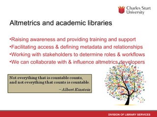 DIVISION OF LIBRARY SERVICES
Altmetrics and academic libraries
•Raising awareness and providing training and support
•Facilitating access & defining metadata and relationships
•Working with stakeholders to determine roles & workflows
•We can collaborate with & influence altmetrics developers
 