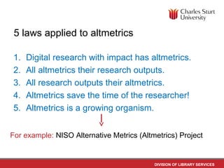 DIVISION OF LIBRARY SERVICES
5 laws applied to altmetrics
1. Digital research with impact has altmetrics.
2. All altmetrics their research outputs.
3. All research outputs their altmetrics.
4. Altmetrics save the time of the researcher!
5. Altmetrics is a growing organism.
For example: NISO Alternative Metrics (Altmetrics) Project
 
