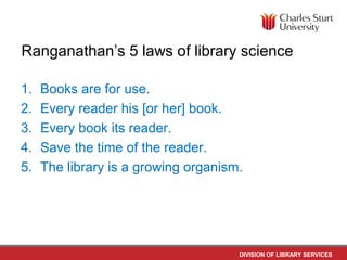 DIVISION OF LIBRARY SERVICES
Ranganathan’s 5 laws of library science
1. Books are for use.
2. Every reader his [or her] book.
3. Every book its reader.
4. Save the time of the reader.
5. The library is a growing organism.
 