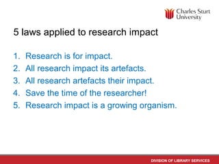 DIVISION OF LIBRARY SERVICES
5 laws applied to research impact
1. Research is for impact.
2. All research impact its artefacts.
3. All research artefacts their impact.
4. Save the time of the researcher!
5. Research impact is a growing organism.
 