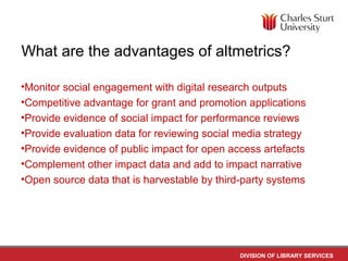 DIVISION OF LIBRARY SERVICES
What are the advantages of altmetrics?
•Monitor social engagement with digital research outputs
•Competitive advantage for grant and promotion applications
•Provide evidence of social impact for performance reviews
•Provide evaluation data for reviewing social media strategy
•Provide evidence of public impact for open access artefacts
•Complement other impact data and add to impact narrative
•Open source data that is harvestable by third-party systems
 