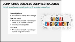 WOODGROVE
BANK
COMPROMISO SOCIAL DE LOS INVESTIGADORES
13
• Investigadores
• Evidencia del interés de su trabajo
• Instituciones
• Monitorización de la atención que
recibe su producción científica
• Identificación de perfiles
• Revistas
• Monitorización de la atención que
reciben sus publicaciones
Listado no exhaustivo de ejemplos ni de usuarios potenciales!
 
