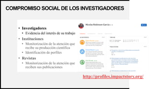WOODGROVE
BANK
COMPROMISO SOCIAL DE LOS INVESTIGADORES
14
• Investigadores
• Evidencia del interés de su trabajo
• Instituciones
• Monitorización de la atención que
recibe su producción científica
• Identificación de perfiles
• Revistas
• Monitorización de la atención que
reciben sus publicaciones
http://profiles.impactstory.org/
 