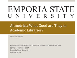 Altmetrics: What Good are They to
Academic Libraries?
Sarah W. Sutton
Kanas Library Association – College & University Libraries Section
Spring Conference 2014
Emporia State University
May 21, 2014
 