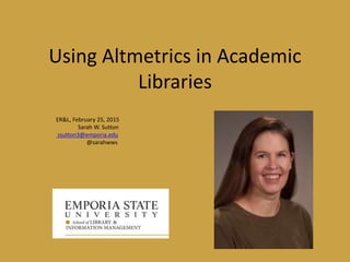 Using Altmetrics in Academic
Libraries
ER&L, February 25, 2015
Sarah W. Sutton
ssutton3@emporia.edu
@sarahwws
 