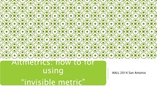 AALL 2014 San Antonio
Altmetrics: how to for
using
“invisible metric”
 