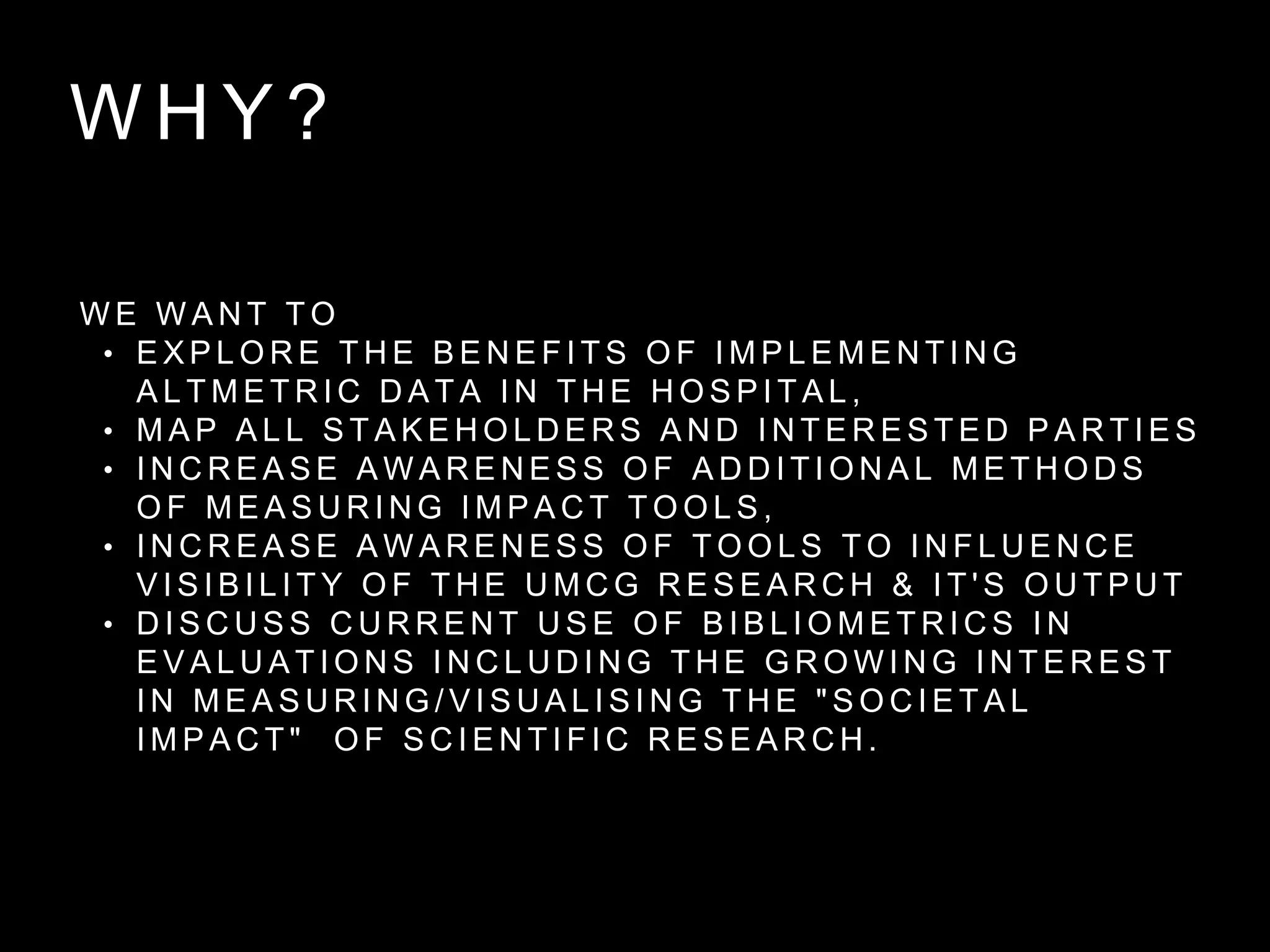 W H Y ?
W E W A N T T O
• E X P L O R E T H E B E N E F I T S O F I M P L E M E N T I N G
A L T M E T R I C D A T A I N T H E H O S P I T A L ,
• M A P A L L S T A K E H O L D E R S A N D I N T E R E S T E D P A R T I E S
• I N C R E A S E A W A R E N E S S O F A D D I T I O N A L M E T H O D S
O F M E A S U R I N G I M P A C T T O O L S ,
• I N C R E A S E A W A R E N E S S O F T O O L S T O I N F L U E N C E
V I S I B I L I T Y O F T H E U M C G R E S E A R C H & I T ' S O U T P U T
• D I S C U S S C U R R E N T U S E O F B I B L I O M E T R I C S I N
E V A L U A T I O N S I N C L U D I N G T H E G R O W I N G I N T E R E S T
I N M E A S U R I N G / V I S U A L I S I N G T H E " S O C I E T A L
I M P A C T " O F S C I E N T I F I C R E S E A R C H .
 