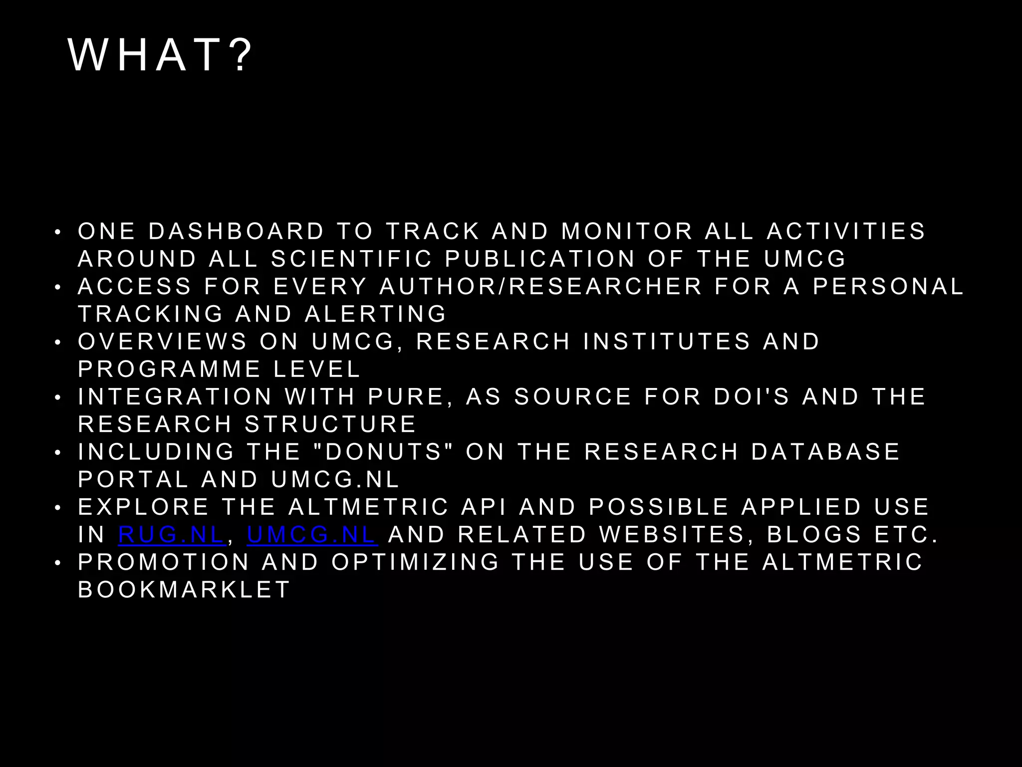 W H A T ?
• O N E D A S H B O A R D T O T R A C K A N D M O N I T O R A L L A C T I V I T I E S
A R O U N D A L L S C I E N T I F I C P U B L I C A T I O N O F T H E U M C G
• A C C E S S F O R E V E R Y A U T H O R / R E S E A R C H E R F O R A P E R S O N A L
T R A C K I N G A N D A L E R T I N G
• O V E R V I E W S O N U M C G , R E S E A R C H I N S T I T U T E S A N D
P R O G R A M M E L E V E L
• I N T E G R A T I O N W I T H P U R E , A S S O U R C E F O R D O I ' S A N D T H E
R E S E A R C H S T R U C T U R E
• I N C L U D I N G T H E " D O N U T S " O N T H E R E S E A R C H D A T A B A S E
P O R T A L A N D U M C G . N L
• E X P L O R E T H E A L T M E T R I C A P I A N D P O S S I B L E A P P L I E D U S E
I N R U G . N L , U M C G . N L A N D R E L A T E D W E B S I T E S , B L O G S E T C .
• P R O M O T I O N A N D O P T I M I Z I N G T H E U S E O F T H E A L T M E T R I C
B O O K M A R K L E T
 