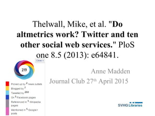 Thelwall, Mike, et al. "Do
altmetrics work? Twitter and ten
other social web services." PloS
one 8.5 (2013): e64841.
Anne Madden
Journal Club 27th
April 2015
 