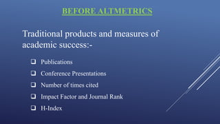 BEFORE ALTMETRICS
Traditional products and measures of
academic success:-
 Publications
 Conference Presentations
 Number of times cited
 Impact Factor and Journal Rank
 H-Index
 