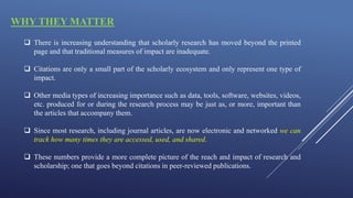 WHY THEY MATTER
 There is increasing understanding that scholarly research has moved beyond the printed
page and that traditional measures of impact are inadequate.
 Citations are only a small part of the scholarly ecosystem and only represent one type of
impact.
 Other media types of increasing importance such as data, tools, software, websites, videos,
etc. produced for or during the research process may be just as, or more, important than
the articles that accompany them.
 Since most research, including journal articles, are now electronic and networked we can
track how many times they are accessed, used, and shared.
 These numbers provide a more complete picture of the reach and impact of research and
scholarship; one that goes beyond citations in peer-reviewed publications.
 