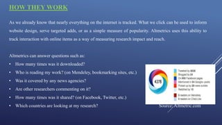 HOW THEY WORK
As we already know that nearly everything on the internet is tracked. What we click can be used to inform
website design, serve targeted adds, or as a simple measure of popularity. Altmetrics uses this ability to
track interaction with online items as a way of measuring research impact and reach.
Altmetrics can answer questions such as:
• How many times was it downloaded?
• Who is reading my work? (on Mendeley, bookmarking sites, etc.)
• Was it covered by any news agencies?
• Are other researchers commenting on it?
• How many times was it shared? (on Facebook, Twitter, etc.)
• Which countries are looking at my research? Source: Altmetric.com
 