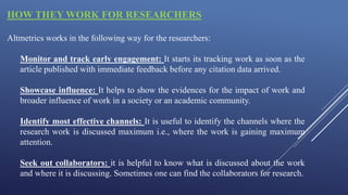 HOW THEY WORK FOR RESEARCHERS
Altmetrics works in the following way for the researchers:
Monitor and track early engagement: It starts its tracking work as soon as the
article published with immediate feedback before any citation data arrived.
Showcase influence: It helps to show the evidences for the impact of work and
broader influence of work in a society or an academic community.
Identify most effective channels: It is useful to identify the channels where the
research work is discussed maximum i.e., where the work is gaining maximum
attention.
Seek out collaborators: it is helpful to know what is discussed about the work
and where it is discussing. Sometimes one can find the collaborators for research.
 
