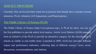SERVICE PROVIDERS
Currently, four service providers stand out as pioneers that already have a product around
altmetrics: PLoS, Altmetric LLP, Impactstory, and PlumAnalytics.
The Public Library of Science-PLOS
The Public Library of Science (http://www.plosone.org/), or PLoS for short, was one of
the first publishers to provide article level metrics. Article Level Metrics (ALM) emerged
from an initiative of the PLoS to provide an alternative category for the classification of
articles as citable or non-citable items. Launched in 2009, ALM now provides different
impact and performance indicators, collecting data of different sources: views, saves,
discussions, recommendations, and citations.
 