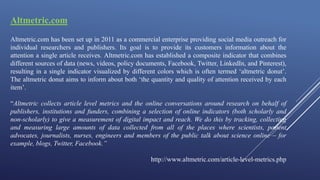 Altmetric.com
Altmetric.com has been set up in 2011 as a commercial enterprise providing social media outreach for
individual researchers and publishers. Its goal is to provide its customers information about the
attention a single article receives. Altmetric.com has established a composite indicator that combines
different sources of data (news, videos, policy documents, Facebook, Twitter, LinkedIn, and Pinterest),
resulting in a single indicator visualized by different colors which is often termed ‘altmetric donut’.
The altmetric donut aims to inform about both ‘the quantity and quality of attention received by each
item’.
“Altmetric collects article level metrics and the online conversations around research on behalf of
publishers, institutions and funders, combining a selection of online indicators (both scholarly and
non-scholarly) to give a measurement of digital impact and reach. We do this by tracking, collecting
and measuring large amounts of data collected from all of the places where scientists, patient
advocates, journalists, nurses, engineers and members of the public talk about science online – for
example, blogs, Twitter, Facebook.”
http://www.altmetric.com/article-level-metrics.php
 