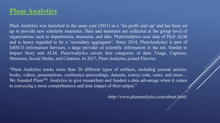 Plum Analytics
Plum Analytics was launched in the same year (2011) as a ‘for profit start up’ and has been set
up to provide new scholarly measures. Data and measures are collected at the group level of
organizations such as departments, museums, and labs. PlumAnalytics uses data of PloS ALM
and is hence regarded to be a ‘secondary aggregator’. Since 2014, PlumAnalytics is part of
EBSCO Information Services, a large provider of scientific information in the net. Similar to
Impact Story and ALM, PlumAnalytics covers four categories of data: Usage, Captures,
Mentions, Social Media, and Citations. In 2017, Plum Analytics joined Elsevier.
“Plum Analytics tracks more than 20 different types of artifacts, including journal articles,
books, videos, presentations, conference proceedings, datasets, source code, cases, and more…
We founded PlumTM Analytics to give researchers and funders a data advantage when it comes
to conveying a more comprehensive and time impact of their output.”
-http://www.plumanalytics.com/about.html/
 