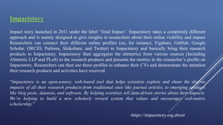 Impactstory
Impact story launched in 2011 under the label ‘Total Impact’. Impactstory takes a completely different
approach and is mainly designed to give insights to researchers about their online visibility and impact
Researchers can connect their different online profiles (on, for instance, Figshare, GitHub, Google
Scholar, ORCID, Publons, Slideshare, and Twitter) to Impactstory and basically bring their research
products to Impactstory. Impactstory then aggregates the altmetrics from various sources (Including
Altmetric LLP and PLoS) to the research products and presents the metrics in the researcher’s profile on
Impactstory. Researchers can then use these profiles to enhance their CVs and demonstrate the attention
their research products and activities have received.
“Impactstory is an open-source, web-based tool that helps scientists explore and share the diverse
impacts of all their research products-from traditional ones like journal articles, to emerging products
like blog posts, datasets, and software. By helping scientists tell data-driven stories about their impacts.
We’re helping to build a new scholarly reward system that values and encourages web-native
scholarship.”
-https://impactstory.org.about
 