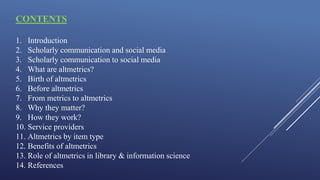 CONTENTS
1. Introduction
2. Scholarly communication and social media
3. Scholarly communication to social media
4. What are altmetrics?
5. Birth of altmetrics
6. Before altmetrics
7. From metrics to altmetrics
8. Why they matter?
9. How they work?
10. Service providers
11. Altmetrics by item type
12. Benefits of altmetrics
13. Role of altmetrics in library & information science
14. References
 