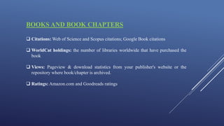 BOOKS AND BOOK CHAPTERS
 Citations: Web of Science and Scopus citations; Google Book citations
 WorldCat holdings: the number of libraries worldwide that have purchased the
book
 Views: Pageview & download statistics from your publisher's website or the
repository where book/chapter is archived.
 Ratings: Amazon.com and Goodreads ratings
 