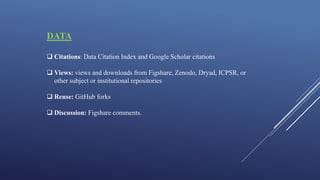 DATA
 Citations: Data Citation Index and Google Scholar citations
 Views: views and downloads from Figshare, Zenodo, Dryad, ICPSR, or
other subject or institutional repositories
 Reuse: GitHub forks
 Discussion: Figshare comments.
 