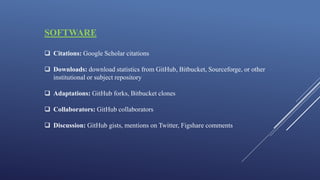 SOFTWARE
 Citations: Google Scholar citations
 Downloads: download statistics from GitHub, Bitbucket, Sourceforge, or other
institutional or subject repository
 Adaptations: GitHub forks, Bitbucket clones
 Collaborators: GitHub collaborators
 Discussion: GitHub gists, mentions on Twitter, Figshare comments
 