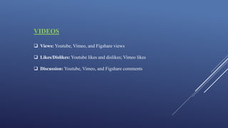 VIDEOS
 Views: Youtube, Vimeo, and Figshare views
 Likes/Dislikes: Youtube likes and dislikes; Vimeo likes
 Discussion: Youtube, Vimeo, and Figshare comments
 