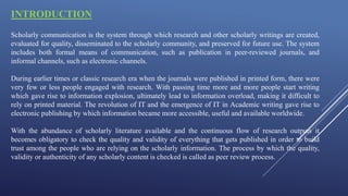 INTRODUCTION
Scholarly communication is the system through which research and other scholarly writings are created,
evaluated for quality, disseminated to the scholarly community, and preserved for future use. The system
includes both formal means of communication, such as publication in peer-reviewed journals, and
informal channels, such as electronic channels.
During earlier times or classic research era when the journals were published in printed form, there were
very few or less people engaged with research. With passing time more and more people start writing
which gave rise to information explosion, ultimately lead to information overload, making it difficult to
rely on printed material. The revolution of IT and the emergence of IT in Academic writing gave rise to
electronic publishing by which information became more accessible, useful and available worldwide.
With the abundance of scholarly literature available and the continuous flow of research outputs it
becomes obligatory to check the quality and validity of everything that gets published in order to build
trust among the people who are relying on the scholarly information. The process by which the quality,
validity or authenticity of any scholarly content is checked is called as peer review process.
 