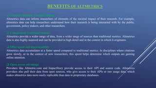 BENEFITS OF ALTMETRICS
 Capture elements of societal impact
Altmetrics data can inform researchers of elements of the societal impact of their research. For example,
altmetrics data can help researchers understand how their research is being interacted with by the public,
government, policy makers, and other researchers.
 Complement traditional metrics
Altmetrics provide a wider range of data, from a wider range of sources than traditional metrics. Altmetrics
data is also highly nuanced and can be provided in high detail and in the context in which it originates.
 Offer speed and discoverability
Altmetrics data accumulates at a faster speed compared to traditional metrics. In disciplines where citations
grow slowly, or in the context of new researchers, this speed helps determine which outputs are gaining
online attention.
 Open access advantage
Providers like Altmetric.com and ImpactStory provide access to their API and source code. Altmetrics
providers also pull their data from open sources, who give access to their APIs or raw usage data, which
makes altmetrics data more easily replicable than data in proprietary databases.
 