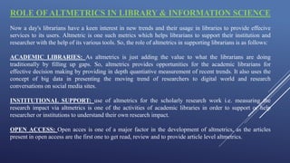 ROLE OF ALTMETRICS IN LIBRARY & INFORMATION SCIENCE
Now a day's librarians have a keen interest in new trends and their usage in libraries to provide effecive
services to its users. Altmetric is one such metrics which helps librarians to support their institution and
researcher with the help of its various tools. So, the role of altmetrics in supporting librarians is as follows:
ACADEMIC LIBRARIES: As altmetrics is just adding the value to what the librarians are doing
traditionally by filling up gaps. So, altmetrics provides opportunities for the academic librarians for
effective decision making by providing in depth quantiative measurement of recent trends. It also uses the
concept of big data in presenting the moving trend of researchers to digital world and research
conversations on social media sites.
INSTITUTIONAL SUPPORT: use of altmetrics for the scholarly research work i.e. measuring the
research impact via altmetrics is one of the activities of academic libraries in order to support or help
researcher or institutions to understand their own research impact.
OPEN ACCESS: Open acces is one of a major factor in the development of altmetrics, as the articles
present in open access are the first one to get read, review and to provide article level altmetrics.
 