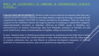 ROLE OF ALTMETRICS IN LIBRARY & INFORMATION SCIENCE
(CONTD…)
COLLECTION DEVELOPMENT: Altmetrics helps in good collection development rather than just a
collection growth in academic libraries by providing altmetric overlay for the usage of journals that will
complement the standard COUNTER for statistics provided by the publishers. There are some of the
categories for the established citations and usage by plum but it is planning to expand these categories:
captures(bookmarks, favourities on slideshare, followers on GitHub, groups in Mendeley, etc),
mentions(reviews on Amazon, SourceForge, links from Wikipedia, comments on YouTube, etc) and
social media(Tweets, shares, recommendations on Figshare, ratings on SourceForge, etc).
In short, Altmetrics helps in identifying prominent journals for institutions and also helps them in taking
decisions on which journals they should subscribe or retain. With their ability to track the online activity
of scholarly publications they can help libraries in collection development, intergration of scholarly
publication in institutional repository, open access platforms and supporting research.
 