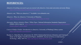 REFERENCES:
Altmetrics Eveything you need to get you started with altmetrics. Iowa state university university library.
https://instr.iastate.libguides.com/altmetrics/home
Altmetric.com, "What are altmetrics?," Available: www.altmetric.com
Altmetrics: What Are Altmetrics? University of Waterloo.
https://subjectguides.uwaterloo.ca/c.php?g=695622&p=5174428
Alternative Metrics Initiative Phase 1 White Paper. National Information Standards Organization
(NISO). (2014, June 6). https://groups.niso.org/apps/group_public/download.php/13809/Altmetris
project_phase1_white_paper
Course & Subject Guides, Introduction to altmetrics. University of Pittsburg Library system.
https://pitt.libguides.com/altmetrics
Heydari, S., Shekofteh, M., & Kazerani, M. (2019). Relationship between Altmetrics and Citations A
Study on the Highly Cited Research Papers. DESIDOC Journal of Library & Information
Technology, 39(4), 169-174. https://doi.org/10.14429/djlit.39.4.14204
CONT…
 