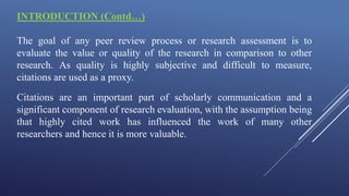 INTRODUCTION (Contd…)
The goal of any peer review process or research assessment is to
evaluate the value or quality of the research in comparison to other
research. As quality is highly subjective and difficult to measure,
citations are used as a proxy.
Citations are an important part of scholarly communication and a
significant component of research evaluation, with the assumption being
that highly cited work has influenced the work of many other
researchers and hence it is more valuable.
 