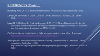 REFERENCES (Contd…)
Holmberg, Kim. (2015). Altmetrics for Information Professionals: Past, Present and Future.
J. Priem, D. Taraborelli, P. Groth, C. Neylon (2010), Altmetrics: A manifesto, 26 October
2010. http://altmetrics.org/manifesto
Moed, H. F., De Bruin, R. E., & Van Leeuwen, T. N. (1995). New bibliometric tools for the
assessment of national research performance-Database description, overview of indicators
and first applications. Scientometrics, 33(3), 381-422.
Publication Metrics: Article Metrics. Duke university medical central library & archives.
https://guides.mclibrary.duke.edu/researchimpact/article
"Principles and Strategies for the Reform of Scholarly Communication 1", American Library
Association, September 1, 2006.
http://www.ala.org/acrl/publications/whitepapers/principlesstrategies (Accessed March 19,
2022)
 